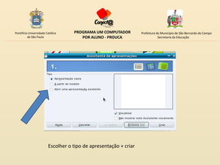 Pontifícia Universidade Católica    PROGRAMA UM COMPUTADOR         Prefeitura do Município de São Bernardo do Campo
          de São Paulo                 POR ALUNO - PROUCA                      Secretaria da Educação




                         Escolher o tipo de apresentação + criar
 
