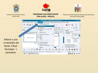 Pontifícia Universidade Católica   PROGRAMA UM COMPUTADOR   Prefeitura do Município de São Bernardo do Campo
            de São Paulo                POR ALUNO - PROUCA                Secretaria da Educação




Alterar a cor
e tamanho da
 fonte. Clicar
  formatar +
   caractere.
 