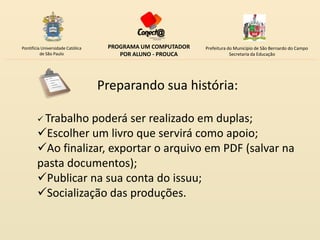 Pontifícia Universidade Católica    PROGRAMA UM COMPUTADOR   Prefeitura do Município de São Bernardo do Campo
          de São Paulo                 POR ALUNO - PROUCA                Secretaria da Educação




                                   Preparando sua história:

         Trabalho poderá ser realizado em duplas;
        Escolher um livro que servirá como apoio;
        Ao finalizar, exportar o arquivo em PDF (salvar na
        pasta documentos);
        Publicar na sua conta do issuu;
        Socialização das produções.
 