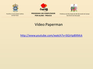 Pontifícia Universidade Católica   PROGRAMA UM COMPUTADOR   Prefeitura do Município de São Bernardo do Campo
          de São Paulo                POR ALUNO - PROUCA                Secretaria da Educação




                                      Vídeo:Paperman

                         http://www.youtube.com/watch?v=SGJrtp8XMck
 