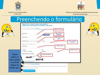Pontifícia Universidade Católica   Prefeitura do Município de São Bernardo do Campo
          de São Paulo                         Secretaria da Educação



              Preenchendo o formulário




     Clique
   sobre as
  duas caixas
   e ao final
   clique no
  botão azul.
 