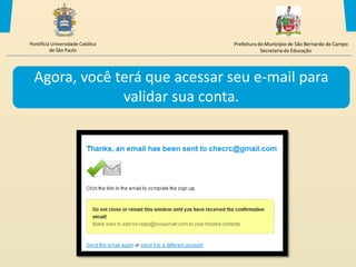 Pontifícia Universidade Católica   Prefeitura do Município de São Bernardo do Campo
          de São Paulo                         Secretaria da Educação




  Agora, você terá que acessar seu e-mail para
               validar sua conta.
 
