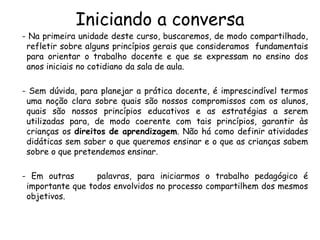 Iniciando a conversa

- Na primeira unidade deste curso, buscaremos, de modo compartilhado,
refletir sobre alguns princípios gerais que consideramos fundamentais
para orientar o trabalho docente e que se expressam no ensino dos
anos iniciais no cotidiano da sala de aula.
- Sem dúvida, para planejar a prática docente, é imprescindível termos
uma noção clara sobre quais são nossos compromissos com os alunos,
quais são nossos princípios educativos e as estratégias a serem
utilizadas para, de modo coerente com tais princípios, garantir às
crianças os direitos de aprendizagem. Não há como definir atividades
didáticas sem saber o que queremos ensinar e o que as crianças sabem
sobre o que pretendemos ensinar.
- Em outras
palavras, para iniciarmos o trabalho pedagógico é
importante que todos envolvidos no processo compartilhem dos mesmos
objetivos.

 