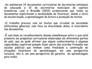 -Ao analisarem 14 documentos curriculares de secretarias estaduais
de educação e 12 de secretarias municipais de capitais
brasileiras, Leal e Brandão (2012) evidenciaram que todos os
documentos explicitavam a necessidade de favorecer, desde o início
da escolarização, a aprendizagem de leitura e produção de textos.
-O trabalho precoce com os textos que circulam na sociedade
(diferentes gêneros), com foco na diversidade deles, é reincidente
nos documentos.
-É com base no reconhecimento dessas semelhanças entre o que está
presente em propostas curriculares elaboradas em diferentes partes
do país, que se pode afirmar que alguns conhecimentos e algumas
capacidades cognitivas possam fazer parte dos acordos firmados nas
escolas públicas que tenham como finalidade a construção de
situações favoráveis de aprendizagem, em uma perspectiva
inclusiva, isto é, em uma perspectiva de garantia de aprendizagem
para todos.

 