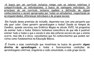 -A busca por um currículo inclusivo rompe com os valores relativos à
competitividade, ao individualismo, à busca de vantagens individuais. Os
princípios de um currículo inclusivo supõem a definição de alguns
conhecimentos a serem apropriados por todos os estudantes, respeitando-se
as singularidades, diferenças individuais e de grupos sociais.

-Em função dessa premissa da inclusão, deparamo-nos com uma pergunta que
não quer calar: Como garantir aprendizagem a todos? Desde os tempos de
Comênio, quando escreveu sua Didática Magna no século XVII, há propostas
de ensinar tudo a todos. Embora tenhamos consciência de que não é possível
ensinar tudo a todos e que a escola é uma das esferas sociais em que o ensino
ocorre, mas não é a única, concebemos que há conhecimentos que podem ser
vistos como fundamentais na Educação Básica.
-É frente a essa constatação que investimos na busca de garantir alguns
direitos de aprendizagem a todos e favorecermos condições de
aprendizagens coletivas, singulares a cada comunidade, a cada grupo social.

 