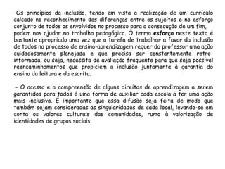-Os princípios da inclusão, tendo em vista a realização de um currículo
calcado no reconhecimento das diferenças entre os sujeitos e no esforço
conjunto de todos os envolvidos no processo para a consecução de um fim,
podem nos ajudar no trabalho pedagógico. O termo esforço neste texto é
bastante apropriado uma vez que a tarefa de trabalhar a favor da inclusão
de todos no processo de ensino-aprendizagem requer do professor uma ação
cuidadosamente planejada e que precisa ser constantemente retroinformada, ou seja, necessita de avaliação frequente para que seja possível
reencaminhamentos que propiciem a inclusão juntamente à garantia do
ensino da leitura e da escrita.
- O acesso e a compreensão de alguns direitos de aprendizagem a serem
garantidos para todos é uma forma de auxiliar cada escola a ter uma ação
mais inclusiva. É importante que essa difusão seja feita de modo que
também sejam consideradas as singularidades de cada local, levando-se em
conta os valores culturais das comunidades, rumo à valorização de
identidades de grupos sociais.

 
