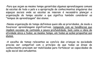 -Para que sejam ao mesmo tempo garantidas algumas aprendizagens comuns
às escolas de todo o país e a apropriação de conhecimentos singulares dos
espaços sociais onde as escolas se inserem é necessário planejar a
organização do tempo escolar o que significa também considerar os
“tempos de aprendizagem” dos alunos.
-Nessa organização do tempo definimos quais são as prioridades, de modo a
favorecer aprendizagens significativas, rompendo com as tendências que
impõem excesso de conteúdo e pouca profundidade, bem como a ideia de
atividade única a todos, ao mesmo tempo, em todas as ações propostas aos
alunos.
-A escolha de temas relevantes ao convívio das crianças na sociedade
precisa ser compatível com o princípio de que todas as áreas de
conhecimento precisam ser mobilizadas para fortalecer as capacidades de
ação social dos estudantes.

 
