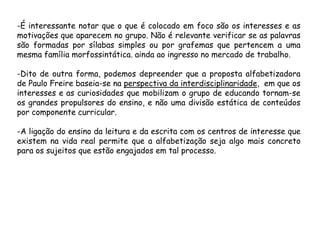 -É interessante notar que o que é colocado em foco são os interesses e as
motivações que aparecem no grupo. Não é relevante verificar se as palavras
são formadas por sílabas simples ou por grafemas que pertencem a uma
mesma família morfossintática. ainda ao ingresso no mercado de trabalho.

-Dito de outra forma, podemos depreender que a proposta alfabetizadora
de Paulo Freire baseia-se na perspectiva da interdisciplinaridade, em que os
interesses e as curiosidades que mobilizam o grupo de educando tornam-se
os grandes propulsores do ensino, e não uma divisão estática de conteúdos
por componente curricular.
-A ligação do ensino da leitura e da escrita com os centros de interesse que
existem na vida real permite que a alfabetização seja algo mais concreto
para os sujeitos que estão engajados em tal processo.

 