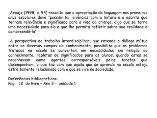 -Araújo (1998, p. 94) ressalta que a apropriação da linguagem nos primeiros
anos escolares deve “possibilitar vivências com a leitura e a escrita que
tenham relevância e significado para a vida da criança, algo que se torne
uma necessidade para ela e que lhe permita refletir sobre sua realidade e
compreendê-la”.
-A perspectiva de trabalho interdisciplinar, que entende o diálogo mútuo
entre os diversos campos de conhecimento, possibilita que os problemas
tratados na escola se convertam em necessidades em relação ao
conhecimento, repletas de significados para os alunos, quando estes se
reconhecem
como
agentes
corresponsáveis
pelas
tarefas
que
desempenham, o que faz com que aquilo que se aprende na escola esteja
estreitamente relacionado com o que se vive na sociedade.
Referências bibliograficas:
Pag. 12 do livro – Ano 3 - unidade 1

 