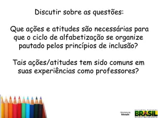 Discutir sobre as questões:
Que ações e atitudes são necessárias para
que o ciclo de alfabetização se organize
pautado pelos princípios de inclusão?

Tais ações/atitudes tem sido comuns em
suas experiências como professores?

 