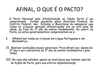 AFINAL, O QUE É O PACTO?
O Pacto Nacional pela Alfabetização na Idade Certa é um
compromisso
formal assumido pelos Governos Federal, do
Distrito Federal, dos Estados e Municípios de assegurar que
todas as crianças estejam alfabetizadas até os oito anos de
idade, ao final do 3º ano do ensino fundamental. Ao aderir ao
Pacto, os entes governamentais comprometem-se a:
I.

Alfabetizar todas as crianças em Língua Portuguesa e em
Matemática.

II. Realizar avaliações anuais universais: Prova Brasil aos alunos do
2º ano e aos concluintes do 3º ano do ensino fundamental ( pelo
Inep).

III. No caso dos estados, apoiar os municípios que tenham aderido
às Ações do Pacto, para sua efetiva implementação.

 
