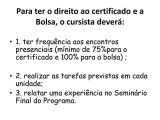 Para ter o direito ao certificado e a
Bolsa, o cursista deverá:
• 1. ter frequência aos encontros
presenciais (mínimo de 75%para o
certificado e 100% para a bolsa) ;
• 2. realizar as tarefas previstas em cada
unidade;
• 3. relatar uma experiência no Seminário
Final do Programa.

 