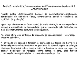 Texto 2 – Alfabetização: o que ensinar no 3º ano do ensino fundamental.

Ideias Principais

Piaget: quatro determinantes básicos do desenvolvimento:maturação,
estimulação do ambiente físico, aprendizagem social e tendência ao
equilíbrio (organização).
Vygotsky-: destaca-se o fator social, fazendo distinção entre experiência
pessoal e experiência da humanidade, que é vivenciada pelo indivíduo por
meio dos instrumentos culturais e da linguagem.
Aprendiz ativo, que participa do processo de aprendizagem – interações –
trabalho solidário .
A atividade do aprendiz também é destacada na teoria de Ferreiro e
Teberosky que evidenciaram que, no percurso da aprendizagem, as crianças
elaboram hipóteses sobre como a escrita funciona,ou seja, em lugar de
apenas memorizar as relações entre letras e sons, elas tentam
compreender as regularidades do nosso sistema de escrita.

 