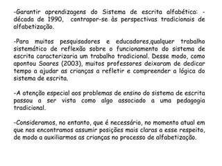 -Garantir aprendizagens do Sistema de escrita alfabética: década de 1990, contrapor-se às perspectivas tradicionais de
alfabetização.
-Para muitos pesquisadores e educadores,qualquer trabalho
sistemático de reflexão sobre o funcionamento do sistema de
escrita caracterizaria um trabalho tradicional. Desse modo, como
apontou Soares (2003), muitos professores deixaram de dedicar
tempo a ajudar as crianças a refletir e compreender a lógica do
sistema de escrita.
-A atenção especial aos problemas de ensino do sistema de escrita
passou a ser vista como algo associado a uma pedagogia
tradicional.

-Consideramos, no entanto, que é necessário, no momento atual em
que nos encontramos assumir posições mais claras a esse respeito,
de modo a auxiliarmos as crianças no processo de alfabetização.

 