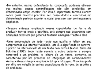 -No entanto, mesmo defendendo tal concepção, podemos afirmar
que muitas dessas aprendizagens não são concluídas em
determinada etapa escolar. Por isso,é importante termos clareza
sobre quais direitos precisam ser consolidados e concluídos em
determinado período escolar e quais precisam ser continuamente
ampliados.
-Sempre estamos ampliando nossas capacidades de ler e de
produzir textos orais e escritos, pois sempre nos deparamos com
situações novas em que gêneros textuais emergem frente a elas.
-Uma propriedade de todo texto que auxilia o leitor em sua
compreensão é a intertextualidade, isto é, o significado se constrói
a partir da interconexão de um texto com outros textos. Como diz
Bakhtin (1997), todo texto remete a outro anterior e sempre
remeterá a um próximo. A leitura de um texto, portanto, se
caracteriza por um processo de integração de conhecimentos.
Assim, estamos sempre ampliando tal aprendizagem. O mesmo pode
ser dito em relação às outras capacidades de leitura, de escrita e
de oralidade.

 