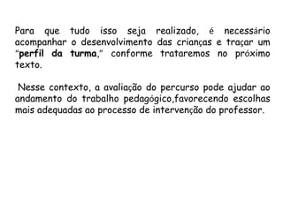 Para que tudo isso seja realizado, é necessário
acompanhar o desenvolvimento das crianças e traçar um
“perfil da turma,” conforme trataremos no próximo
texto.
Nesse contexto, a avaliação do percurso pode ajudar ao
andamento do trabalho pedagógico,favorecendo escolhas
mais adequadas ao processo de intervenção do professor.

 
