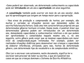 -Como poderá ser observado, um determinado conhecimento ou capacidade
pode ser introduzido em um ano e aprofundado em anos seguintes.

-A consolidação também pode ocorrer em mais de um ano escolar, dado
que há aprendizagens que exigem um tempo maior para a apropriação.
- Nos eixos de produção e compreensão de textos, por exemplo, são
muitas e variadas as situações sociais que demandam ações de
escrita/fala/escuta/leitura. Cada uma tem características próprias em que
determinados gêneros textuais circulam. Desse modo, é possível dizer que
determinados gêneros podem ser introduzidos em um determinado
ano, demandando capacidades e conhecimentos relativos a ele que podem
ser aprofundados e consolidados naquele mesmo ano, e, no ano
seguinte, outro gênero pode exigir que as mesmas capacidades,com maior
nível de complexidade,sejam retomadas. Por exemplo, podem ser
realizadas situações didáticas para desenvolver nas crianças a capacidade
de elaborar inferências, utilizando, para isso, textos de determinado
gênero, com determinado tipo de vocabulário e de complexidade sintática;
Obs.:Ler e escrever com autonomia, neste documento, significa ler e
escrever sem precisar de ledor ou escriba, o que só é possível nos
casos em que as crianças dominam o Sistema de Escrita Alfabética.

 