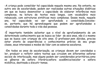 -A criança pode consolidar tal capacidade naquele mesmo ano. No entanto, no
outro ano de escolaridade, podem ser realizadas outras situações didáticas
em que se busca desenvolver a capacidade de elaborar inferências mais
complexas, na leitura de textos mais longos, com vocabulário mais
rebuscado, com estruturas sintáticas mais complexas. Desse modo, naquele
ano, tal capacidade vai ser aprofundada e consolidada.Concebese, portanto, que há aprendizagens que podem ser aprofundadas e
consolidadas durante toda a vida das pessoas.
-É importante também salientar que o nível de aprofundamento de um
determinado conhecimento que se busca ao lidar de seis anos, não é o mesmo
que se busca com crianças de oito anos. O professor,sem dúvidas, precisa
estar atento às experiências e conhecimentos prévios de seu grupo
classe, seus interesses e modos de lidar com os saberes escolares.
-Em todos os anos de escolarização, as crianças devem ser convidadas a
ler, produzir e refletir sobre textos que circulam em diferentes esferas
sociais de interlocução, mas alguns podem ser considerados prioritários,como
os gêneros da esfera literária;esfera acadêmica/escolar e esfera
midiática, destinada a discutir temas.

 