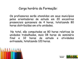 Carga horária da Formação:
Os professores serão atendidos em seus municípios
pelos orientadores de estudo em 20 encontros
presenciais quinzenais de 4 horas, totalizando 80
horas distribuídas em oito unidades.
No total, são computadas as 80 horas relativas às
unidades trabalhadas, mais 08 horas de seminário
final e 32 horas de estudo e atividades
extrassala, totalizando 120 horas.

 