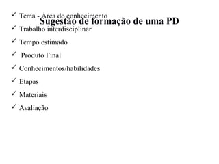 Sugestão de formação de uma PD
 Tema - Área do conhecimento
 Trabalho interdisciplinar
 Tempo estimado
 Produto Final
 Conhecimentos/habilidades
 Etapas
 Materiais
 Avaliação
 