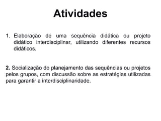 Atividades
1. Elaboração de uma sequência didática ou projeto
didático interdisciplinar, utilizando diferentes recursos
didáticos.
2. Socialização do planejamento das sequências ou projetos
pelos grupos, com discussão sobre as estratégias utilizadas
para garantir a interdisciplinaridade.
 