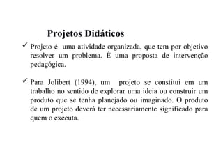 Projetos Didáticos
 Projeto é uma atividade organizada, que tem por objetivo
resolver um problema. É uma proposta de intervenção
pedagógica.
 Para Jolibert (1994), um projeto se constitui em um
trabalho no sentido de explorar uma ideia ou construir um
produto que se tenha planejado ou imaginado. O produto
de um projeto deverá ter necessariamente significado para
quem o executa.
 