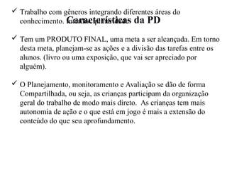 Características da PD
 Trabalho com gêneros integrando diferentes áreas do
conhecimento. Interdisciplinaridade
 Tem um PRODUTO FINAL, uma meta a ser alcançada. Em torno
desta meta, planejam-se as ações e a divisão das tarefas entre os
alunos. (livro ou uma exposição, que vai ser apreciado por
alguém).
 O Planejamento, monitoramento e Avaliação se dão de forma
Compartilhada, ou seja, as crianças participam da organização
geral do trabalho de modo mais direto. As crianças tem mais
autonomia de ação e o que está em jogo é mais a extensão do
conteúdo do que seu aprofundamento.
 