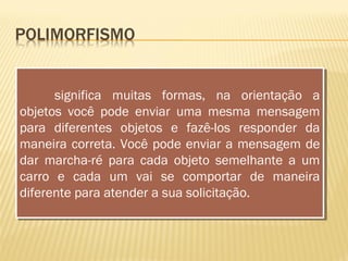 significa muitas formas, na orientação a
objetos você pode enviar uma mesma mensagem
para diferentes objetos e fazê-los responder da
maneira correta. Você pode enviar a mensagem de
dar marcha-ré para cada objeto semelhante a um
carro e cada um vai se comportar de maneira
diferente para atender a sua solicitação.
significa muitas formas, na orientação a
objetos você pode enviar uma mesma mensagem
para diferentes objetos e fazê-los responder da
maneira correta. Você pode enviar a mensagem de
dar marcha-ré para cada objeto semelhante a um
carro e cada um vai se comportar de maneira
diferente para atender a sua solicitação.
 