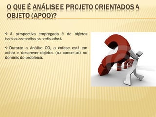  A perspectiva empregada é de objetos
(coisas, conceitos ou entidades).
 Durante a Análise OO, a ênfase está em
achar e descrever objetos (ou conceitos) no
domínio do problema.
 