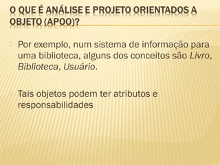  Por exemplo, num sistema de informação para
uma biblioteca, alguns dos conceitos são Livro,
Biblioteca, Usuário.
 Tais objetos podem ter atributos e
responsabilidades
 
