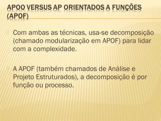  Com ambas as técnicas, usa-se decomposição
(chamado modularização em APOF) para lidar
com a complexidade.
 A APOF (também chamados de Análise e
Projeto Estruturados), a decomposição é por
função ou processo.
 