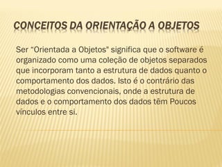 Ser “Orientada a Objetos" significa que o software é
organizado como uma coleção de objetos separados
que incorporam tanto a estrutura de dados quanto o
comportamento dos dados. Isto é o contrário das
metodologias convencionais, onde a estrutura de
dados e o comportamento dos dados têm Poucos
vínculos entre si.
 