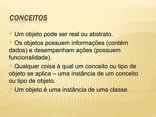  Um objeto pode ser real ou abstrato.
 Os objetos possuem informações (contém
dados) e desempenham ações (possuem
funcionalidade).
 Qualquer coisa à qual um conceito ou tipo de
objeto se aplica – uma instância de um conceito
ou tipo de objeto.
 Um objeto é uma instância de uma classe.
 