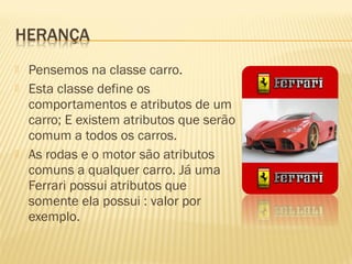  Pensemos na classe carro.
 Esta classe define os
comportamentos e atributos de um
carro; E existem atributos que serão
comum a todos os carros.
 As rodas e o motor são atributos
comuns a qualquer carro. Já uma
Ferrari possui atributos que
somente ela possui : valor por
exemplo.
 