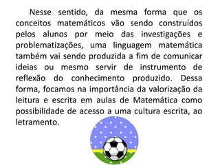 Nesse sentido, da mesma forma que os
conceitos matemáticos vão sendo construídos
pelos alunos por meio das investigações e
problematizações, uma linguagem matemática
também vai sendo produzida a fim de comunicar
ideias ou mesmo servir de instrumento de
reflexão do conhecimento produzido. Dessa
forma, focamos na importância da valorização da
leitura e escrita em aulas de Matemática como
possibilidade de acesso a uma cultura escrita, ao
letramento.
 