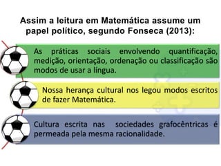 Assim a leitura em Matemática assume um
papel político, segundo Fonseca (2013):
As práticas sociais envolvendo quantificação,
medição, orientação, ordenação ou classificação são
modos de usar a língua.
Nossa herança cultural nos legou modos escritos
de fazer Matemática.
Cultura escrita nas sociedades grafocêntricas é
permeada pela mesma racionalidade.
 