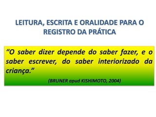 LEITURA, ESCRITA E ORALIDADE PARA O
REGISTRO DA PRÁTICA
“O saber dizer depende do saber fazer, e o
saber escrever, do saber interiorizado da
criança.”
(BRUNER apud KISHIMOTO, 2004)
 