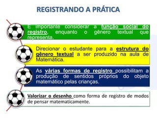 REGISTRANDO A PRÁTICA
É importante considerar a função social do
registro, enquanto o gênero textual que
representa.
Direcionar o estudante para a estrutura do
gênero textual a ser produzido na aula de
Matemática.
As várias formas de registro possibilitam a
produção de sentidos próprios do objeto
matemático pelas crianças.
Valorizar o desenho como forma de registro de modos
de pensar matematicamente.
 