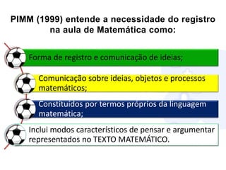PIMM (1999) entende a necessidade do registro
na aula de Matemática como:
Forma de registro e comunicação de ideias;
Comunicação sobre ideias, objetos e processos
matemáticos;
Constituídos por termos próprios da linguagem
matemática;
Inclui modos característicos de pensar e argumentar
representados no TEXTO MATEMÁTICO.
 