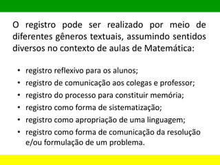 O registro pode ser realizado por meio de
diferentes gêneros textuais, assumindo sentidos
diversos no contexto de aulas de Matemática:
• registro reflexivo para os alunos;
• registro de comunicação aos colegas e professor;
• registro do processo para constituir memória;
• registro como forma de sistematização;
• registro como apropriação de uma linguagem;
• registro como forma de comunicação da resolução
e/ou formulação de um problema.
 