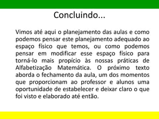Concluindo...
Vimos até aqui o planejamento das aulas e como
podemos pensar este planejamento adequado ao
espaço físico que temos, ou como podemos
pensar em modificar esse espaço físico para
torná-lo mais propício às nossas práticas de
Alfabetização Matemática. O próximo texto
aborda o fechamento da aula, um dos momentos
que proporcionam ao professor e alunos uma
oportunidade de estabelecer e deixar claro o que
foi visto e elaborado até então.
 