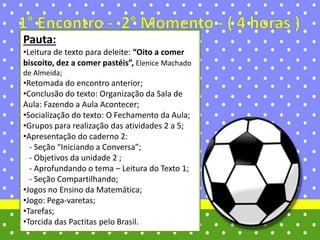 Pauta:
•Leitura de texto para deleite: “Oito a comer
biscoito, dez a comer pastéis”, Elenice Machado
de Almeida;
•Retomada do encontro anterior;
•Conclusão do texto: Organização da Sala de
Aula: Fazendo a Aula Acontecer;
•Socialização do texto: O Fechamento da Aula;
•Grupos para realização das atividades 2 a 5;
•Apresentação do caderno 2:
- Seção “Iniciando a Conversa”;
- Objetivos da unidade 2 ;
- Aprofundando o tema – Leitura do Texto 1;
- Seção Compartilhando;
•Jogos no Ensino da Matemática;
•Jogo: Pega-varetas;
•Tarefas;
•Torcida das Pactitas pelo Brasil.
 