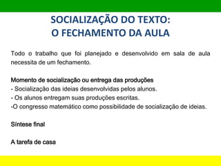 SOCIALIZAÇÃO DO TEXTO:
O FECHAMENTO DA AULA
Todo o trabalho que foi planejado e desenvolvido em sala de aula
necessita de um fechamento.
Momento de socialização ou entrega das produções
- Socialização das ideias desenvolvidas pelos alunos.
- Os alunos entregam suas produções escritas.
-O congresso matemático como possibilidade de socialização de ideias.
Síntese final
A tarefa de casa
Avaliação, progressão e continuidade das aprendizagens
 