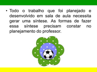 • Todo o trabalho que foi planejado e
desenvolvido em sala de aula necessita
gerar uma síntese. As formas de fazer
essa síntese precisam constar no
planejamento do professor.
 