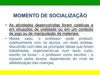MOMENTO DE SOCIALIZAÇÃO
• As atividades desenvolvidas foram coletivas e
em situações de oralidade ou em um contexto
de jogo ou de manipulação de materiais:
• Nesse caso, o professor pode produzir,
coletivamente com os alunos, um texto síntese,
discutindo com eles as principais ideias que foram
trabalhadas, organizando-as num texto curto,
escrito na lousa – o professor como escriba – e
copiado pelos alunos, dependendo do nível de
alfabetização das crianças.
 