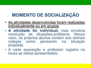 MOMENTO DE SOCIALIZAÇÃO
• As atividades desenvolvidas foram realizadas
individualmente ou em grupos
• A atividade foi individual, mas envolvia
resolução de situações-problema. Nesse
caso, os próprios alunos contam aos demais
colegas como pensaram na situação
proposta.
• A cada exposição o professor registra na
lousa as ideias apresentadas.
 