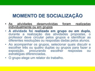 MOMENTO DE SOCIALIZAÇÃO
• As atividades desenvolvidas foram realizadas
individualmente ou em grupos
• A atividade foi realizada em grupo ou em dupla,
durante a realização das atividades propostas, o
professor deve circular pelos grupos e identificar as
diferentes resoluções ou respostas dadas pelos alunos.
• Ao acompanhar os grupos, selecionar quais discutir e
escolher três ou quatro duplas ou grupos para fazer a
exposição, procurando escolher respostas ou
estratégias diferenciadas.
• O grupo elege um relator do trabalho.
 