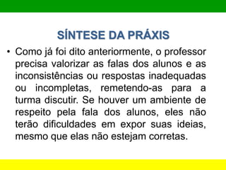 SÍNTESE DA PRÁXIS
• Como já foi dito anteriormente, o professor
precisa valorizar as falas dos alunos e as
inconsistências ou respostas inadequadas
ou incompletas, remetendo-as para a
turma discutir. Se houver um ambiente de
respeito pela fala dos alunos, eles não
terão dificuldades em expor suas ideias,
mesmo que elas não estejam corretas.
 
