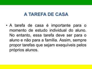 A TAREFA DE CASA
• A tarefa de casa é importante para o
momento de estudo individual do aluno.
No entanto, essa tarefa deve ser para o
aluno e não para a família. Assim, sempre
propor tarefas que sejam exequíveis pelos
próprios alunos.
 