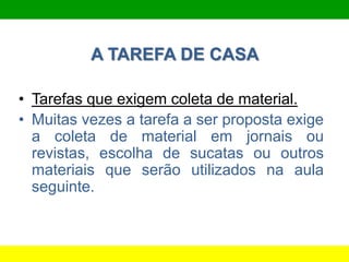 A TAREFA DE CASA
• Tarefas que exigem coleta de material.
• Muitas vezes a tarefa a ser proposta exige
a coleta de material em jornais ou
revistas, escolha de sucatas ou outros
materiais que serão utilizados na aula
seguinte.
 